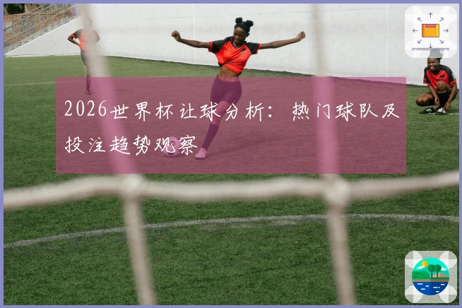 2026世界杯让球分析：热门球队及投注趋势观察