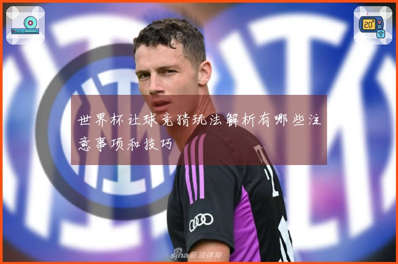 世界杯让球竞猜玩法解析有哪些注意事项和技巧