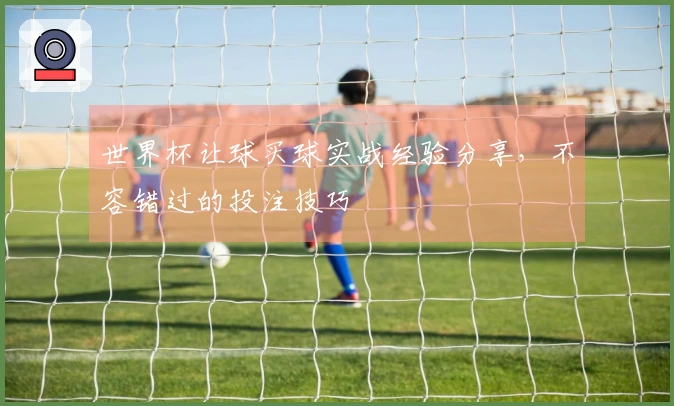 世界杯让球买球实战经验分享，不容错过的投注技巧