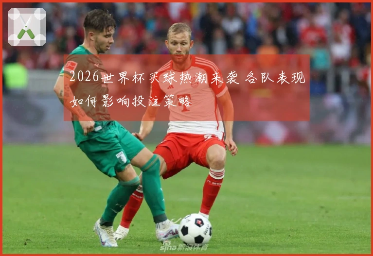 2026世界杯买球热潮来袭 各队表现如何影响投注策略