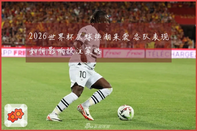 2026世界杯买球热潮来袭 各队表现如何影响投注策略